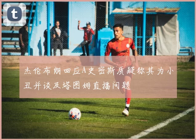 杰伦布朗回应A史密斯质疑称其为小丑并谈及塔图姆直播问题