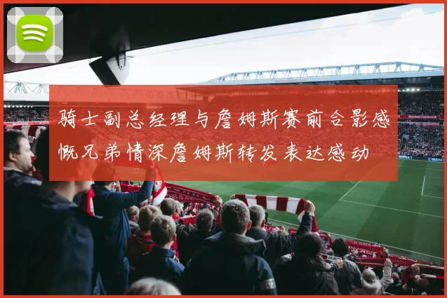 骑士副总经理与詹姆斯赛前合影感慨兄弟情深詹姆斯转发表达感动