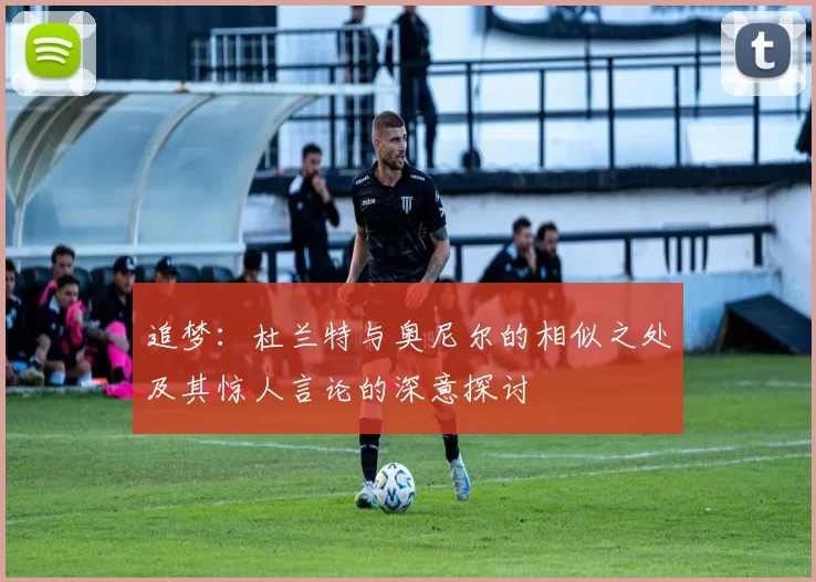 追梦：杜兰特与奥尼尔的相似之处及其惊人言论的深意探讨