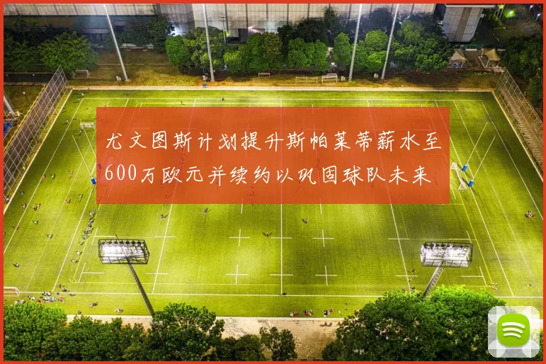 尤文图斯计划提升斯帕莱蒂薪水至600万欧元并续约以巩固球队未来