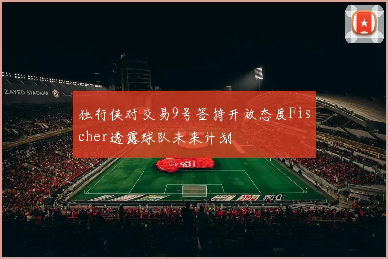 独行侠对交易9号签持开放态度Fischer透露球队未来计划