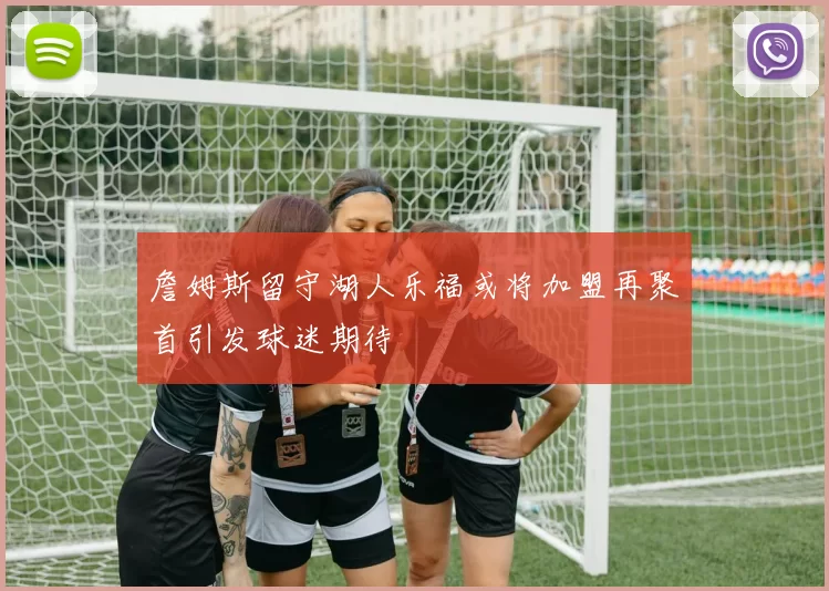 詹姆斯留守湖人乐福或将加盟再聚首引发球迷期待