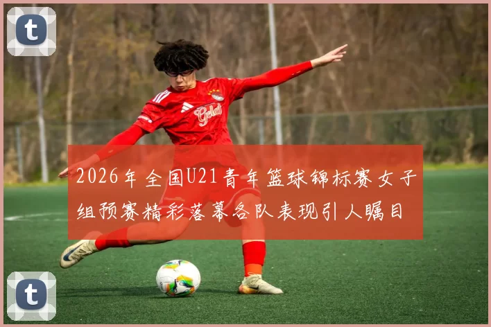 2026年全国U21青年篮球锦标赛女子组预赛精彩落幕各队表现引人瞩目