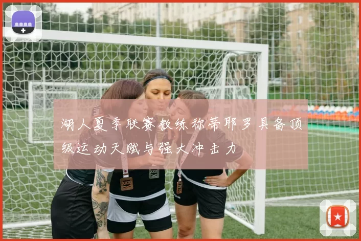 湖人夏季联赛教练称蒂耶罗具备顶级运动天赋与强大冲击力