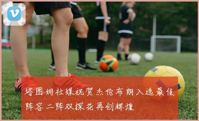 塔图姆社媒祝贺杰伦布朗入选最佳阵容二阵双探花再创辉煌