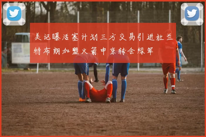 美记曝活塞计划三方交易引进杜兰特布朗加盟火箭申京转会绿军