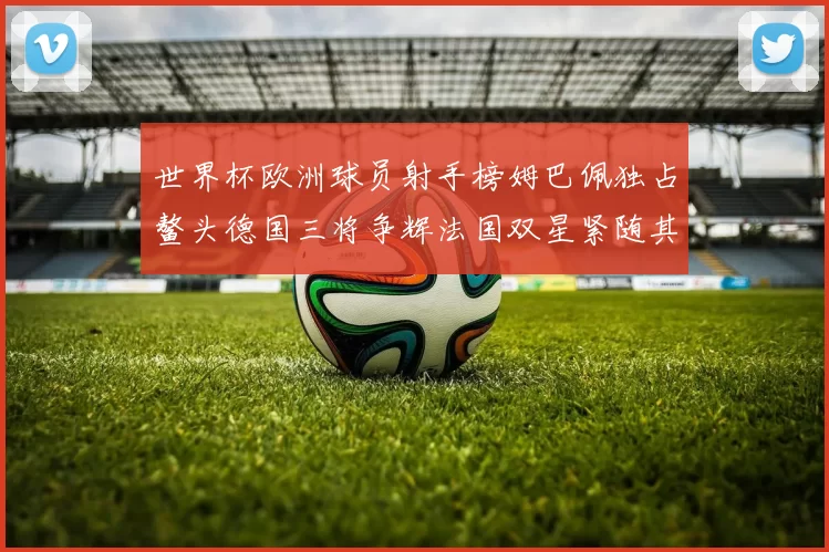 世界杯欧洲球员射手榜姆巴佩独占鳌头德国三将争辉法国双星紧随其后