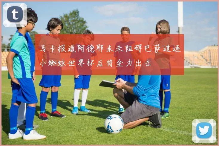 马卡报道阿德耶米未阻碍巴萨追逐小蜘蛛世界杯后将全力出击