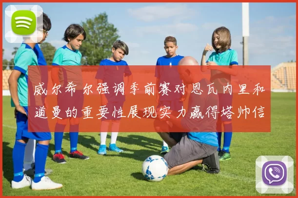 威尔希尔强调季前赛对恩瓦内里和道曼的重要性展现实力赢得塔帅信任