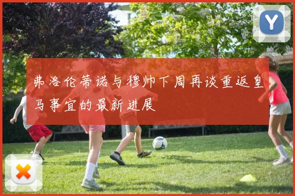 弗洛伦蒂诺与穆帅下周再谈重返皇马事宜的最新进展