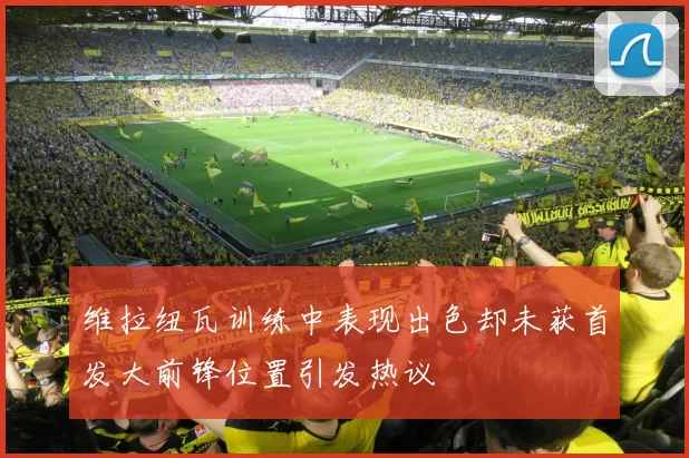 维拉纽瓦训练中表现出色却未获首发大前锋位置引发热议