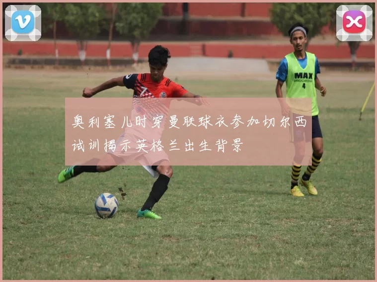 奥利塞儿时穿曼联球衣参加切尔西试训揭示英格兰出生背景