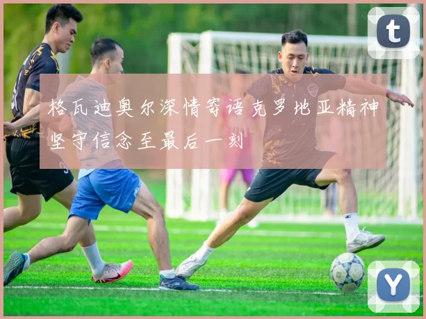 格瓦迪奥尔深情寄语克罗地亚精神坚守信念至最后一刻