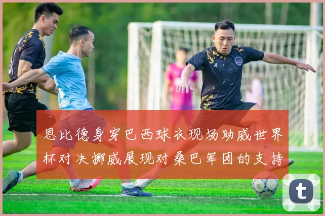 恩比德身穿巴西球衣现场助威世界杯对决挪威展现对桑巴军团的支持