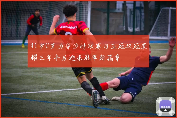 41岁C罗力争沙特联赛与亚冠双冠荣耀三年半后迎来冠军新篇章