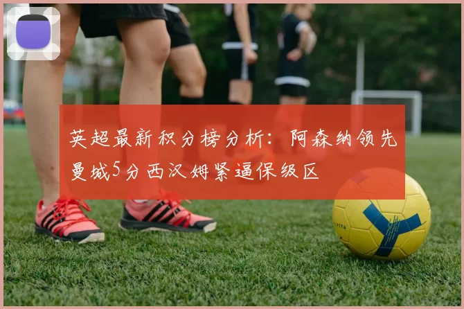 英超最新积分榜分析：阿森纳领先曼城5分西汉姆紧逼保级区