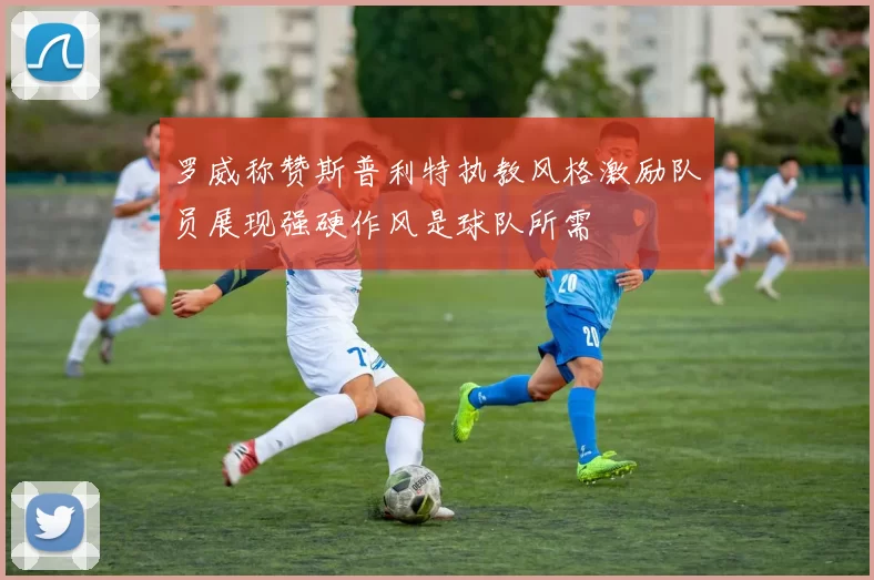 罗威称赞斯普利特执教风格激励队员展现强硬作风是球队所需