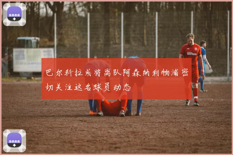 巴尔科拉或将离队阿森纳利物浦密切关注这名球员动态