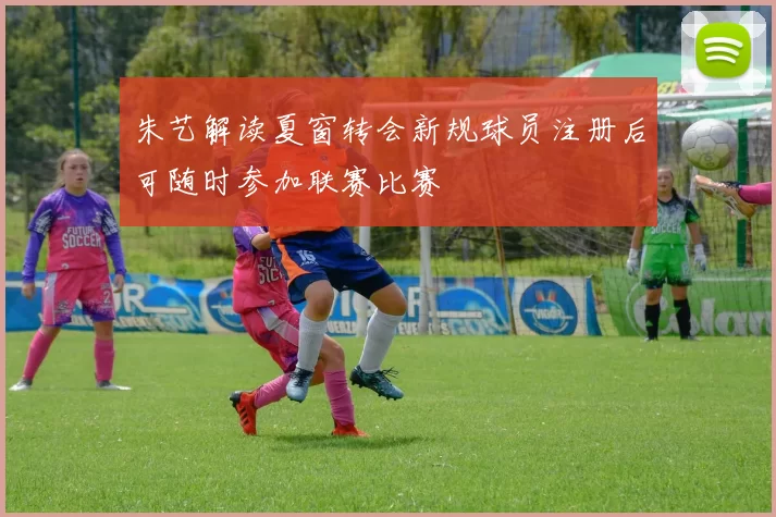 朱艺解读夏窗转会新规球员注册后可随时参加联赛比赛