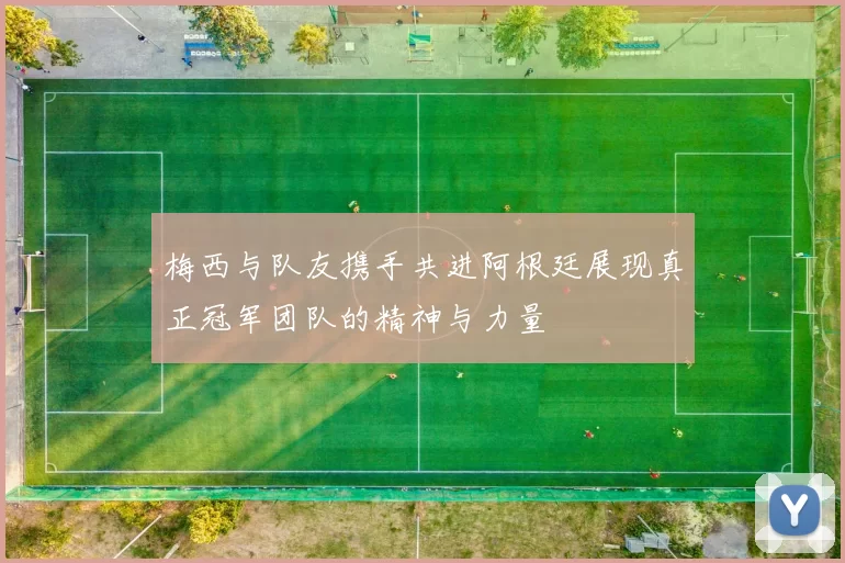 梅西与队友携手共进阿根廷展现真正冠军团队的精神与力量