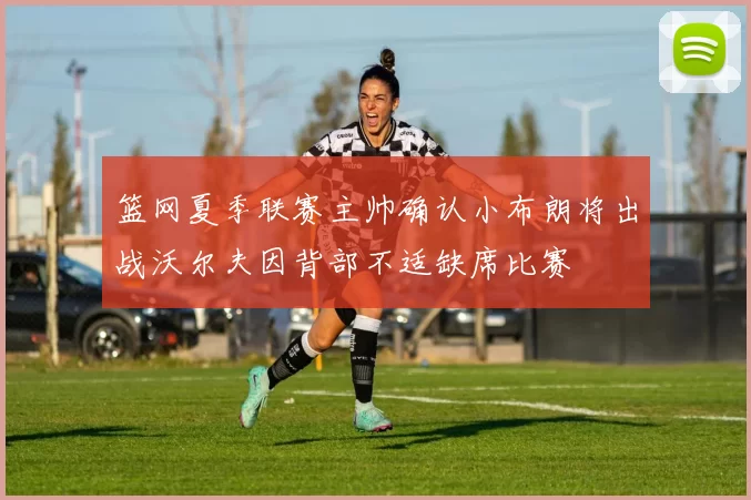 篮网夏季联赛主帅确认小布朗将出战沃尔夫因背部不适缺席比赛